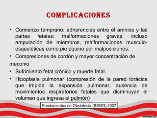 CompLICACIoNeS
• Comienzo temprano: adherencias entre el amnios y las
partes fetales: malformaciones graves, incluso
amputación de miembros, malformaciones musculo-
esqueléticas como pie equino por malposiciones.
• Compresiones de cordón y mayor concentración de
meconio
• Sufrimiento fetal crónico y muerte fetal.
• Hipoplasia pulmonar (compresión de la pared torácica
que impida la expansión pulmonar, ausencia de
movimientos respiratorios fetales que disminuyan el
volumen que ingresa el pulmón)
Fundamentos de Obstetricia (SEGO) 2007
 