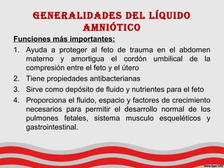 Generalidades del líquido
amniótico
Funciones más importantes:
1. Ayuda a proteger al feto de trauma en el abdomen
materno y amortigua el cordón umbilical de la
compresión entre el feto y el útero
2. Tiene propiedades antibacterianas
3. Sirve como depósito de fluido y nutrientes para el feto
4. Proporciona el fluido, espacio y factores de crecimiento
necesarios para permitir el desarrollo normal de los
pulmones fetales, sistema musculo esqueléticos y
gastrointestinal.
 