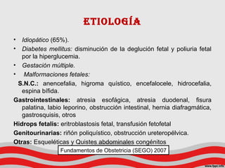 etIoLoGíA
• Idiopático (65%).
• Diabetes mellitus: disminución de la deglución fetal y poliuria fetal
por la hiperglucemia.
• Gestación múltiple.
• Malformaciones fetales:
S.N.C.: anencefalia, higroma quístico, encefalocele, hidrocefalia,
espina bífida.
Gastrointestinales: atresia esofágica, atresia duodenal, fisura
palatina, labio leporino, obstrucción intestinal, hernia diafragmática,
gastrosquisis, otros
Hidrops fetalis: eritroblastosis fetal, transfusión fetofetal
Genitourinarias: riñón poliquístico, obstrucción ureteropélvica.
Otras: Esqueléticas y Quistes abdominales congénitos
Fundamentos de Obstetricia (SEGO) 2007
 