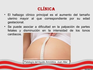 CLíNICA
• El hallazgo clínico principal es el aumento del tamaño
uterino mayor al que correspondiente por su edad
gestacional.
• Se puede asociar a dificultad en la palpación de partes
fetales y disminución en la intensidad de los tonos
cardiacos.
Patología del líquido Amniótico. Juan Aller
 