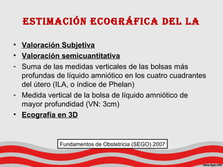 estimación ecoGráfica del la
• Valoración Subjetiva
• Valoración semicuantitativa
- Suma de las medidas verticales de las bolsas más
profundas de líquido amniótico en los cuatro cuadrantes
del útero (ILA, o índice de Phelan)
- Medida vertical de la bolsa de líquido amniótico de
mayor profundidad (VN: 3cm)
• Ecografía en 3D
Fundamentos de Obstetricia (SEGO) 2007
 
