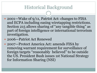 Historical Background
 2001—Wake of 9/11, Patriot Act: changes to FISA
and ECPA including easing wiretapping restrictions.
Section 215 allows sharing of “any tangible thing” as
part of foreign intelligence or international terrorism
investigation.
 2006—Patriot Act Renewed
 2007—Protect America Act: amends FISA by
removing warrant requirement for surveillance of
foreign targets “reasonably believed” to be outside
the US. President Bush issues 1st National Strategy
for Information Sharing (NSI)
 