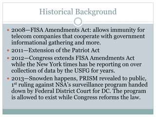 Historical Background
 2008—FISA Amendments Act: allows immunity for
telecom companies that cooperate with government
informational gathering and more.
 2011—Extension of the Patriot Act
 2012—Congress extends FISA Amendments Act
while the New York times has be reporting on over
collection of data by the USFG for years.
 2013—Snowden happens, PRISM revealed to public,
1st ruling against NSA’s surveillance program handed
down by Federal District Court for DC. The program
is allowed to exist while Congress reforms the law.
 