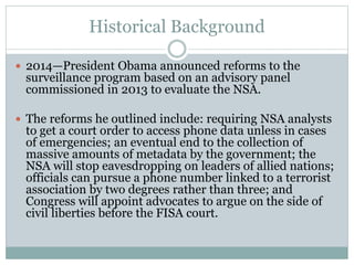 Historical Background
 2014—President Obama announced reforms to the
surveillance program based on an advisory panel
commissioned in 2013 to evaluate the NSA.
 The reforms he outlined include: requiring NSA analysts
to get a court order to access phone data unless in cases
of emergencies; an eventual end to the collection of
massive amounts of metadata by the government; the
NSA will stop eavesdropping on leaders of allied nations;
officials can pursue a phone number linked to a terrorist
association by two degrees rather than three; and
Congress will appoint advocates to argue on the side of
civil liberties before the FISA court.
 