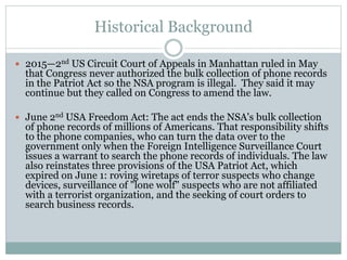 Historical Background
 2015—2nd US Circuit Court of Appeals in Manhattan ruled in May
that Congress never authorized the bulk collection of phone records
in the Patriot Act so the NSA program is illegal. They said it may
continue but they called on Congress to amend the law.
 June 2nd USA Freedom Act: The act ends the NSA's bulk collection
of phone records of millions of Americans. That responsibility shifts
to the phone companies, who can turn the data over to the
government only when the Foreign Intelligence Surveillance Court
issues a warrant to search the phone records of individuals. The law
also reinstates three provisions of the USA Patriot Act, which
expired on June 1: roving wiretaps of terror suspects who change
devices, surveillance of "lone wolf" suspects who are not affiliated
with a terrorist organization, and the seeking of court orders to
search business records.
 