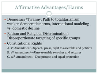 Affirmative Advantages/Harms
 Democracy/Tyranny: Path to totalitarianism,
weaken democratic norms, international modeling
vs. domestic decline
 Racism and Religious Discrimination:
Disproportionate targeting of specific groups
 Constitutional Rights
A. 1st Amendment—Speech, press, right to assemble and petition
B. 4th Amendment—Unreasonable searches and seizures
C. 14th Amendment—Due process and equal protection
 