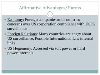 Affirmative Advantages/Harms
 Economy: Foreign companies and countries
concerns over US corporation compliance with USFG
surveillance
 Foreign Relations: Many countries are angry about
US surveillance. Possible International Law internal
links
 US Hegemony: Accessed via soft power or hard
power internals
 
