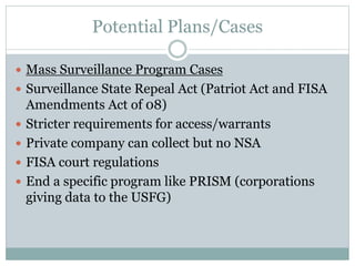 Potential Plans/Cases
 Mass Surveillance Program Cases
 Surveillance State Repeal Act (Patriot Act and FISA
Amendments Act of 08)
 Stricter requirements for access/warrants
 Private company can collect but no NSA
 FISA court regulations
 End a specific program like PRISM (corporations
giving data to the USFG)
 