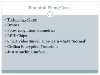 Potential Plans/Cases
 Technology Cases
 Drones
 Face-recognition, Biometrics
 RFID Chips
 Smart Video Surveillance-learn what’s “normal”
 Civilian Encryption Protection
 Just scratching surface…
 