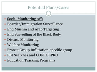 Potential Plans/Cases
 Social Monitoring Affs
 Boarder/Immigration Surveillance
 End Muslim and Arab Targeting
 End Surveilling of the Black Body
 Disease Monitoring
 Welfare Monitoring
 Protest Group Infiltration-specific group
 FBI Searches and CONTELPRO
 Education Tracking Programs
 