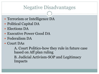 Negative Disadvantages
 Terrorism or Intelligence DA
 Political Capital DA
 Elections DA
 Executive Power Good DA
 Federalism DA
 Court DAs
A. Court Politics-how they rule in future case
based on Aff plan ruling
B. Judicial Activism-SOP and Legitimacy
Impacts
 