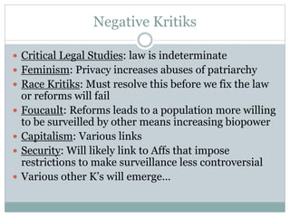 Negative Kritiks
 Critical Legal Studies: law is indeterminate
 Feminism: Privacy increases abuses of patriarchy
 Race Kritiks: Must resolve this before we fix the law
or reforms will fail
 Foucault: Reforms leads to a population more willing
to be surveilled by other means increasing biopower
 Capitalism: Various links
 Security: Will likely link to Affs that impose
restrictions to make surveillance less controversial
 Various other K’s will emerge…
 