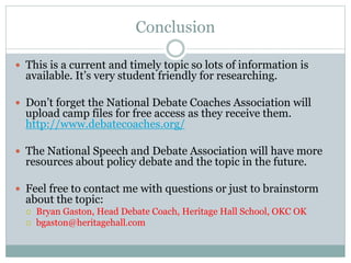 Conclusion
 This is a current and timely topic so lots of information is
available. It’s very student friendly for researching.
 Don’t forget the National Debate Coaches Association will
upload camp files for free access as they receive them.
http://www.debatecoaches.org/
 The National Speech and Debate Association will have more
resources about policy debate and the topic in the future.
 Feel free to contact me with questions or just to brainstorm
about the topic:
 Bryan Gaston, Head Debate Coach, Heritage Hall School, OKC OK
 bgaston@heritagehall.com
 