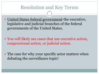 Resolution and Key Terms
 United States federal government-the executive,
legislative and judicial branches of the federal
governments of the United States.
 You will likely see cases that use executive action,
congressional action, or judicial action.
 The case for why your specific actor matters when
debating the surveillance topic!
 