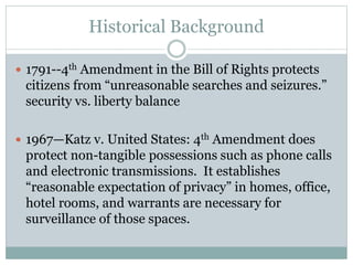 Historical Background
 1791--4th Amendment in the Bill of Rights protects
citizens from “unreasonable searches and seizures.”
security vs. liberty balance
 1967—Katz v. United States: 4th Amendment does
protect non-tangible possessions such as phone calls
and electronic transmissions. It establishes
“reasonable expectation of privacy” in homes, office,
hotel rooms, and warrants are necessary for
surveillance of those spaces.
 