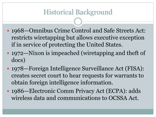Historical Background
 1968—Omnibus Crime Control and Safe Streets Act:
restricts wiretapping but allows executive exception
if in service of protecting the United States.
 1972—Nixon is impeached (wiretapping and theft of
docs)
 1978—Foreign Intelligence Surveillance Act (FISA):
creates secret court to hear requests for warrants to
obtain foreign intelligence information.
 1986—Electronic Comm Privacy Act (ECPA): adds
wireless data and communications to OCSSA Act.
 