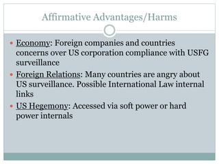 Affirmative Advantages/Harms
 Economy: Foreign companies and countries
concerns over US corporation compliance with USFG
surveillance
 Foreign Relations: Many countries are angry about
US surveillance. Possible International Law internal
links
 US Hegemony: Accessed via soft power or hard
power internals
 