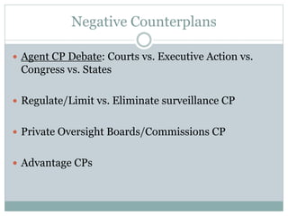 Negative Counterplans
 Agent CP Debate: Courts vs. Executive Action vs.
Congress vs. States
 Regulate/Limit vs. Eliminate surveillance CP
 Private Oversight Boards/Commissions CP
 Advantage CPs
 