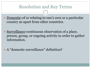 Resolution and Key Terms
 Domestic-of or relating to one’s own or a particular
country as apart from other countries.
 Surveillance-continuous observation of a place,
person, group, or ongoing activity in order to gather
information.
 A “domestic surveillance” definition?
 
