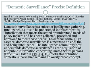 “Domestic Surveillance” Precise Definition
Small 8 [“His Eyes are Watching You: Domestic Surveillance, Civil Liberties
and Executive Power during Times of National Crisis,” MATTHEW L.
SMALL, United States Air Force Academy, 2008
http://www.thepresidency.org/storage/documents/Fellows2008/Small.pdf]
Domestic surveillance is a subset of intelligence gathering.
Intelligence, as it is to be understood in this context, is
“information that meets the stated or understood needs of
policy makers and has been collected, processed and
narrowed to meet those needs” (Lowenthal 2006, 2). In
essence, domestic surveillance is a means to an end; the
end being intelligence. The intelligence community best
understands domestic surveillance as the acquisition of
nonpublic information concerning United States persons
(Executive Order 12333 (3.4) (i)). With this definition
domestic surveillance remains an overly broad concept.
 