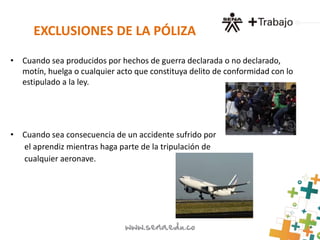 EXCLUSIONES DE LA PÓLIZA 
• Cuando sea producidos por hechos de guerra declarada o no declarado, 
motín, huelga o cualquier acto que constituya delito de conformidad con lo 
estipulado a la ley. 
• Cuando sea consecuencia de un accidente sufrido por 
el aprendiz mientras haga parte de la tripulación de 
cualquier aeronave. 
 