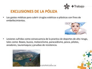 EXCLUSIONES DE LA PÓLIZA 
• Los gastos médicos para cubrir cirugías estéticas o plásticas con fines de 
embellecimientos. 
• Lesiones sufridas como consecuencia de la practica de deportes de alto riesgo, 
tales como: Boxeo, buceo, motociclismo, paracaidismo, pesca, pilotos, 
aviadores, tauromaquia y pruebas de resistencia. 
 