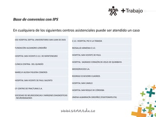 Base de convenios con IPS 
En cualquiera de los siguientes centros asistenciales puede ser atendido un caso 
ESE HOSPITAL DEPTAL UNIVERSITARIO SAN JUAN DE DIOS 
FUNDACIÓN ALEJANDRO LONDOÑO 
HOSPITAL SAN VICENTE E.S.E. DE MONTENEGRO 
CLÍNICA CENTRAL DEL QUINDÍO 
MARELVI ALEIDA FIGUERA CISNEROS 
HOSPITAL SAN VICENTE DE PAUL SALENTO 
CF CENTRO DE FRACTURAS S.A. 
SOCIEDAD DE NEUROCIENCIAS E IMÁGENES DIAGNOSTICAS 
- NEUROIMAGENES 
E.S.E. HOSPITAL PIO X LA TEBAIDA 
REDSALUD ARMENIA E.S.E. 
HOSPITAL SAN VICENTE DE PAUL 
HOSPITAL SAGRADO CORAZÓN DE JESUS DE QUIMBAYA 
MEDISERVICIOS S.A. 
RODRIGO ECHEVERRI CUADROS 
HOSPITAL SAN CAMILO 
HOSPITAL SAN ROQUE DE CÓRDOBA 
JIMENA ALBARRACÍN ORDOÑEZ (FISIOTERAPEUTA) 
 
