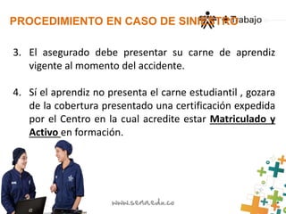 PROCEDIMIENTO EN CASO DE SINIESTRO 
3. El asegurado debe presentar su carne de aprendiz 
vigente al momento del accidente. 
4. Sí el aprendiz no presenta el carne estudiantil , gozara 
de la cobertura presentado una certificación expedida 
por el Centro en la cual acredite estar Matriculado y 
Activo en formación. 
 