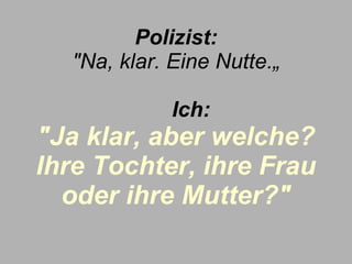 Polizist: "Na, klar. Eine Nutte.„        Ich:   "Ja klar, aber welche? Ihre Tochter, ihre Frau oder ihre Mutter?" 