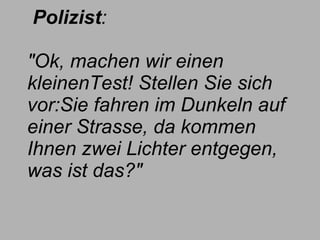     Polizist :    "Ok, machen wir einen kleinenTest! Stellen Sie sich vor:Sie fahren im Dunkeln auf einer Strasse, da kommen Ihnen zwei Lichter entgegen, was ist das?" 