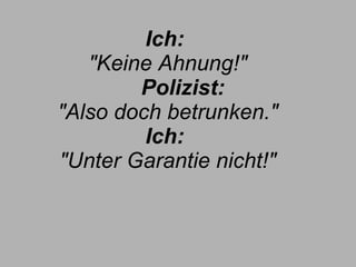 Ich:  "Keine Ahnung!"        Polizist:  "Also doch betrunken." Ich:  "Unter Garantie nicht!" 