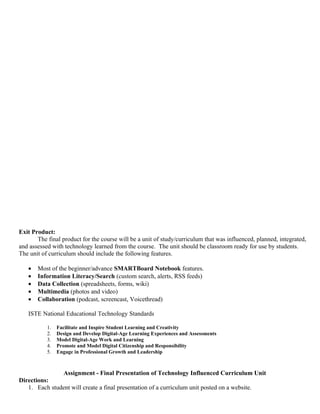 Exit Product:
       The final product for the course will be a unit of study/curriculum that was influenced, planned, integrated,
and assessed with technology learned from the course. The unit should be classroom ready for use by students.
The unit of curriculum should include the following features.

   •   Most of the beginner/advance SMARTBoard Notebook features.
   •   Information Literacy/Search (custom search, alerts, RSS feeds)
   •   Data Collection (spreadsheets, forms, wiki)
   •   Multimedia (photos and video)
   •   Collaboration (podcast, screencast, Voicethread)

   ISTE National Educational Technology Standards

           1.   Facilitate and Inspire Student Learning and Creativity
           2.   Design and Develop Digital-Age Learning Experiences and Assessments
           3.   Model Digital-Age Work and Learning
           4.   Promote and Model Digital Citizenship and Responsibility
           5.   Engage in Professional Growth and Leadership



               Assignment - Final Presentation of Technology Influenced Curriculum Unit
Directions:
   1. Each student will create a final presentation of a curriculum unit posted on a website.
 