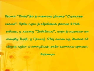 Песма “Поље”део је поетске збирке “Сунчане
песме”. Први пут је објављена ратне 1918.
године, у листу “Забавник”, који је иѕлаѕио на
острву Крф, у Грчкој. Овај лист су, далеко од
својих кућа и отаџбине, радо читали српски
војници.
 