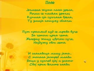 Поље
Јечмена жута поља зрела,
Речни се плићак зрачи;
Купина сја сунчана врела,
Ту змија кошуљу свлачи.
Пут прашљив куд се мрава вуче
За четом црна чета.
Железну жицу цврчак суче,
Најдужу овог лета.
И скакаваца мину јато...
С топола јастреб млади
Баци у сунчев сјај и злато
Свој крик вечите глади.
 