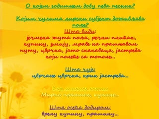 О којем годишњем добу пева песник?
Којим чулима лирски субјект доживљава
поље?
Шта види:
јечмена жута поља, речни плићак,
купину, змију, мраве на прашњавом
путу, цврчка, јато скакаваца, јастреба
који полеће са тополе...
Шта чује:
цврчање цврчка, крик јастреба...
Које мирисе осети:
Мирис прашине, купине...
Шта осећа додиром:
врелу купину, прашину...
 