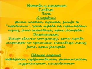 Мотиви у сликама:
Главни:
Поље
Споредни:
речни плићак, купина, змија се
“пресвлачи”, чета мрава на прашњавом
путу, јато скакаваца, крик јастреба...
Динамички:
Змија свлачи кошуљицу, чета мрава
маршира по прашини, скакаваца мину
јато, крик јастреба
Одлике лирике:
осећајност, субјективност, ритмичност,
музикалност, сликовитост
 