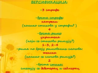 ВЕРСИФИКАЦИЈА:
-3 строфе
-врста строфе:
катрени
(колико стихова у строфи? )
4
-врста риме:
укрштена
(који се стихови римују?)
1-3, 2-4
-рима по броју римованих слогова:
женска
(колико се слогова римује?)
2
-врста стиха:
смењују се деветерац и седмерац
 
