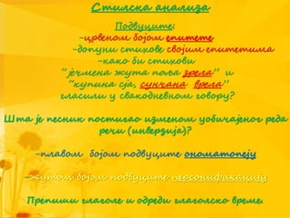 Стилска анализа
Подвуците:
-црвеном бојом епитете
-допуни стихове својим епитетима
-како би стихови
“јечмена жута поља зрела” и
“купина сја, сунчана врела”
гласили у свакодневном говору?
Шта је песник постигао изменом уобичајеног реда
речи (инверзија)?
-плавом бојом подвуците ономатопеју
-жутом бојом подвуците персонификацију
Препиши глаголе и одреди глаголско време.
 