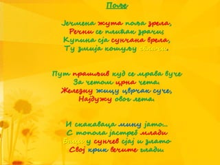 Поље
Јечмена жута поља зрела,
Речни се плићак зрачи;
Купина сја сунчана врела,
Ту змија кошуљу свлачи.
Пут прашљив куд се мрава вуче
За четом црна чета.
Железну жицу цврчак суче,
Најдужу овог лета.
И скакаваца мину јато...
С топола јастреб млади
Баци у сунчев сјај и злато
Свој крик вечите глади.
 