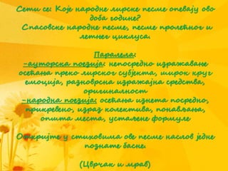 Сети се: Које народне лирске песме опевају ово
доба године?
Спасовске народне песме, песме пролећног и
летњег циклуса.
Паралела:
-ауторска поезија: непосредно изражавање
осећања преко лирског субјекта, широк круг
емоција, разноврсна изражајна средства,
оригиналност
-народна поезија: осећања изнета посредно,
прикревено, израз колектива, понављања,
општа места, устаљене формуле
Откријте у стиховима ове песме наслов једне
познате басне.
(Цврчак и мрав)
 