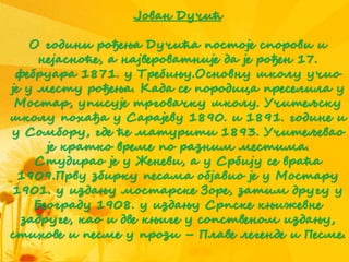 Јован Дучић
О години рођења Дучића постоје спорови и
нејасноће, а највероватније да је рођен 17.
фебруара 1871. у Требињу.Основну школу учио
је у месту рођења. Када се породица преселила у
Мостар, уписује трговачку школу. Учитељску
школу похађа у Сарајеву 1890. и 1891. године и
у Сомбору, где ће матурити 1893. Учитељевао
је кратко време по разним местима.
Студирао је у Женеви, а у Србију се враћа
1909.Прву збирку песама објавио је у Мостару
1901. у издању мостарске Зоре, затим другу у
Београду 1908. у издању Српске књижевне
задруге, као и две књиге у сопственом издању,
стихове и песме у прози – Плаве легенде и Песме.
 