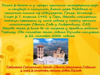 Писао је доста и у прози: неколико литерарних есеја
и студија о писцима, Благо цара Радована и
песничка писма из Швајцарске, Грчке, Шпаније ...
Умро је 7. априла 1943. у Гери. Његови посмртни
остаци пренесени су исте године у порту српског
манастира Светог Саве у Либертвилу, САД.
Његова жеља је била да га сахране у његовом родном
Требињу. Ова последња жеља Јована Дучића испуњена
је 22. октобра 2000. године.
Требињска Грачаница, Црква Светог архангела Гаврила
у којој је сахрањен песник Јован Дучић
 