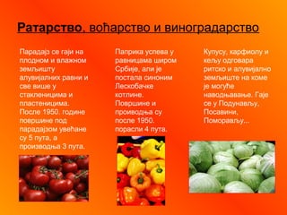 Ратарство, воћарство и виноградарство
Парадајз се гаји на
плодном и влажном
земљишту
алувијалних равни и
све више у
стакленицима и
пластеницима.
После 1950. године
површине под
парадајзом увећане
су 5 пута, а
производња 3 пута.
Паприка успева у
равницама широм
Србије, али је
постала синоним
Лескобачке
котлине.
Површине и
проиводња су
после 1950.
порасли 4 пута.
Купусу, карфиолу и
кељу одговара
ритско и алувијално
земљиште на коме
је могуће
наводњавање. Гаје
се у Подунављу,
Посавини,
Поморављу...
 