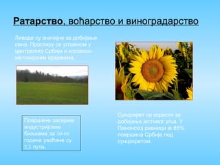 Ратарство, воћарство и виноградарство
Ливаде су значајне за добијање
сена. Простиру се углавном у
централној Србији и косовско-
метохијским крајевима.
Површине засејане
индустријским
биљкама за 50-60
година уваћане су
2,5 .пута
Сунцокрет се користи за
добијање јестивог уља. У
Панонској равници је 85%
површина Србије под
сунцокретом.
 