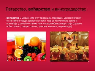 Ратарство, воћарство и виноградарство
Воћарство у Србији има дугу традицију. Природни услови погодни
су за гајење средњоевропског воћа, које се користи као свеже и
препађује у домаћинствима или у прехрамбеној индустрији (сушено
воће, слатко, ракије, сокови, џемови, компоти, мармеладе).
 