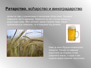 Ратарство, воћарство и виноградарство
Јечам се гаји у планинским и панонским областима. Засејане
површине често варирају. Корисити се као сточна храна и у
индустрији пива. Због великог увоза страних пива, наша
производња је смањена, те и повшине под јечмом.
Овас је жито брдско-планинских
предела. Раније се највише
користило за исхрану стоке
(нарочито коња), а сада и као
људска храна (овсене пахуљице).
 