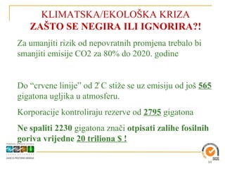 KLIMATSKA/EKOLOŠKA KRIZA
     ZAŠTO SE NEGIRA ILI IGNORIRA?!
Za umanjiti rizik od nepovratnih promjena trebalo bi
smanjiti emisije CO2 za 80% do 2020. godine


Do “crvene linije” od 2̊ C stiže se uz emisijP C stiže se uz emisiju od još 565
gigatona ugljika u atmosferu.
Korporacije kontroliraju rezerve od 2795 gigatona
Ne spaliti 2230 gigatona znači otpisati zalihe fosilnih
goriva vrijedne 20 triliona $ !

                                                                             10
 
