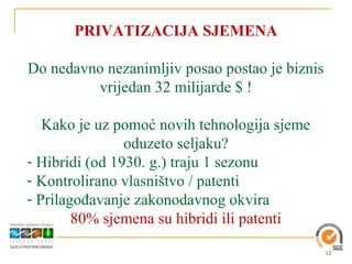 PRIVATIZACIJA SJEMENA

Do nedavno nezanimljiv posao postao je biznis
         vrijedan 32 milijarde $ !

   Kako je uz pomoć novih tehnologija sjeme
                oduzeto seljaku?
- Hibridi (od 1930. g.) traju 1 sezonu
- Kontrolirano vlasništvo / patenti
- Prilagođavanje zakonodavnog okvira
        80% sjemena su hibridi ili patenti

                                                12
 