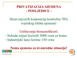 PRIVATIZACIJA SJEMENA
            - POSLJEDICE -

   Deset najvećih korporacija kontrolira 70%
           svjetskog tržišta sjemena!

           Uništavanje bioraznolikosti:
- Nekada seljaci koristili 5000 vrsta za hranu
- Industrijski lanci koriste 150 vrsta

   Nema sjemena za izvanredne situacije!

                                                 13
 