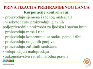 PRIVATIZACIJA PREHRAMBENOG LANCA
             Korporacije kontroliraju:
- proizvodnju sjemena i sadnog materijala
- visokotonažnu proizvodnju glavnih
poljoprivrednih proizvoda za ljudsku i stočnu hranu
- proizvodnju mesa i ribe
- proizvodnju koncentrata za stoku, perad i ribu
- proizvodnju umjetnih gnojiva
- proizvodnju zaštitnih sredstava
- veleprodaju i maloprodaju
- zakonodavstvo i međunarodna pravila

                                                14
 